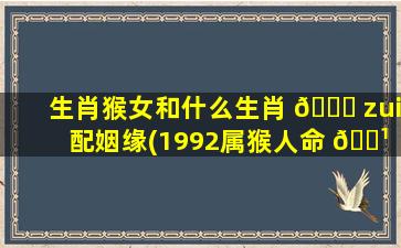 生肖猴女和什么生肖 🐒 zui
配姻缘(1992属猴人命 🌹 里带二婚)
